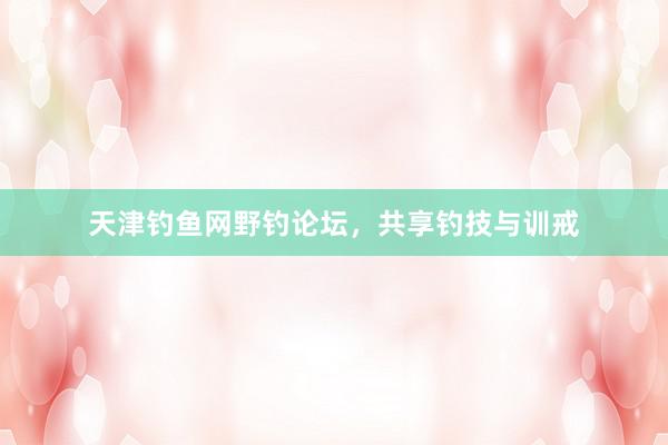 天津钓鱼网野钓论坛，共享钓技与训戒